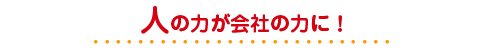 人の力が会社の力に！